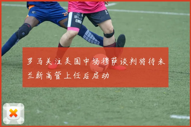 罗马关注美国中场穆萨谈判将待米兰新高管上任后启动