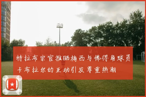 特拉布宗官推晒梅西与佛得角球员卡布拉尔的互动引发尊重热潮