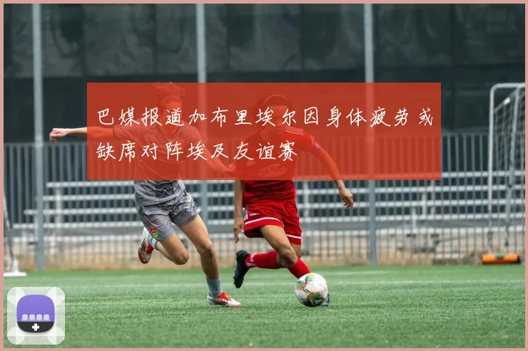 巴媒报道加布里埃尔因身体疲劳或缺席对阵埃及友谊赛