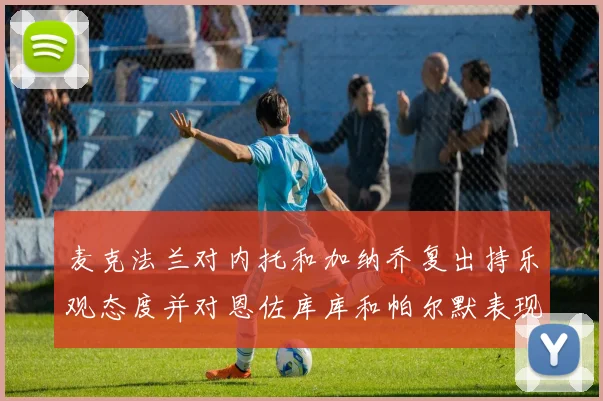 麦克法兰对内托和加纳乔复出持乐观态度并对恩佐库库和帕尔默表现表示满意