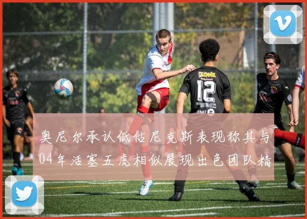 奥尼尔承认低估尼克斯表现称其与04年活塞五虎相似展现出色团队精神