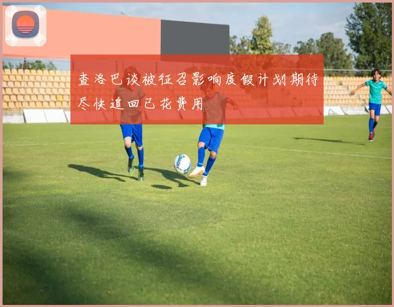 查洛巴谈被征召影响度假计划期待尽快追回已花费用