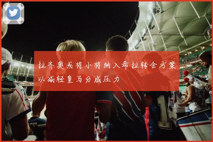 拉齐奥或将小将纳入希拉转会方案以减轻皇马分成压力
