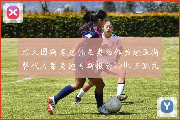尤文图斯考虑扎尼奥洛作为迪亚斯替代方案乌迪内斯报价1500万欧元起步