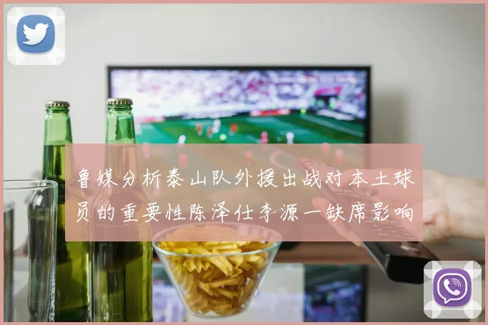 鲁媒分析泰山队外援出战对本土球员的重要性陈泽仕李源一缺席影响显著