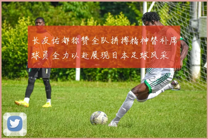 长友佑都称赞全队拼搏精神替补席球员全力以赴展现日本足球风采