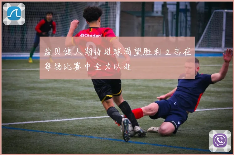 盐贝健人期待进球渴望胜利立志在每场比赛中全力以赴