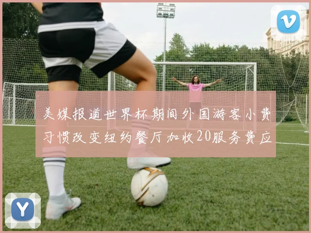 美媒报道世界杯期间外国游客小费习惯改变纽约餐厅加收20服务费应对