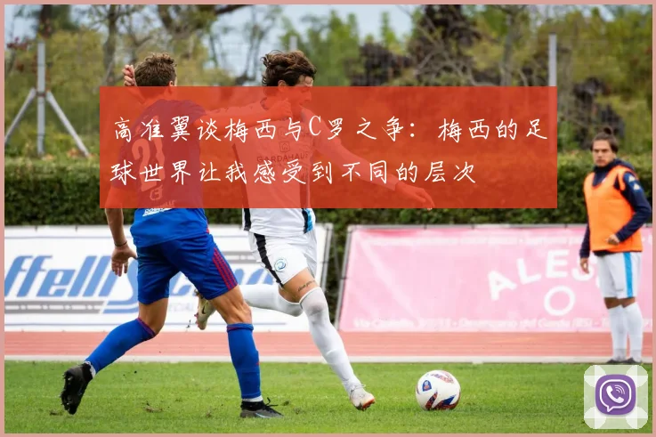 高准翼谈梅西与C罗之争：梅西的足球世界让我感受到不同的层次