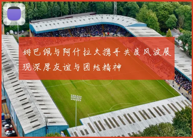 姆巴佩与阿什拉夫携手共度风波展现深厚友谊与团结精神