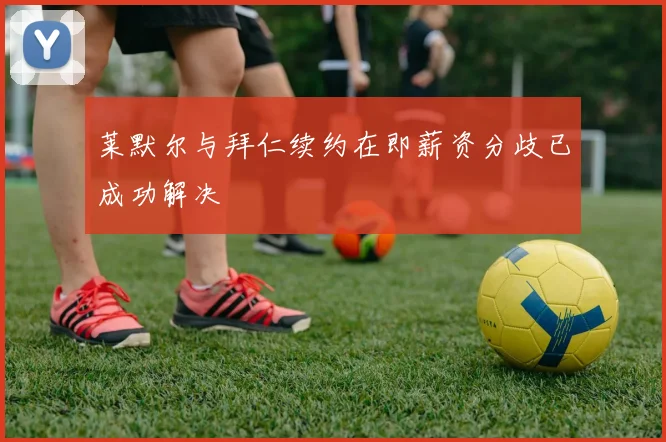 莱默尔与拜仁续约在即薪资分歧已成功解决
