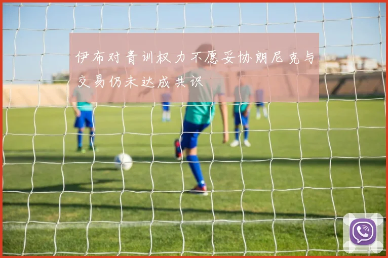 伊布对青训权力不愿妥协朗尼克与交易仍未达成共识