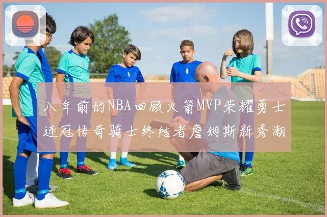 八年前的NBA回顾火箭MVP荣耀勇士连冠传奇骑士终结者詹姆斯新秀潮流涌动