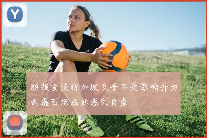 颜骏凌谈新加坡交手不受影响并为武磊百场成就感到自豪