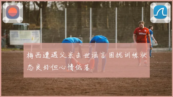 梅西遭遇父亲去世谣言困扰训练状态良好但心情低落